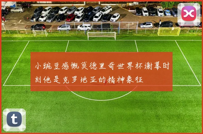 小豌豆感慨莫德里奇世界杯谢幕时刻他是克罗地亚的精神象征