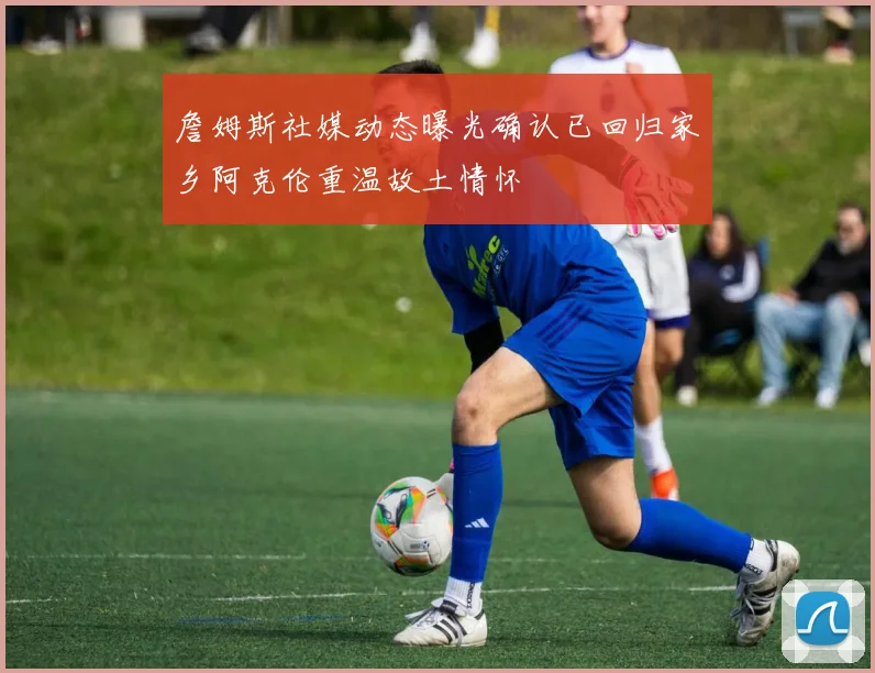 詹姆斯社媒动态曝光确认已回归家乡阿克伦重温故土情怀