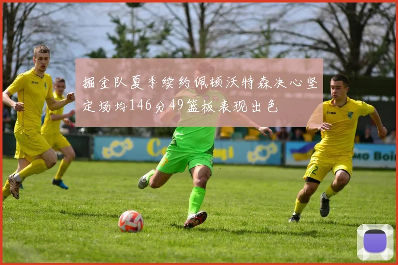 掘金队夏季续约佩顿沃特森决心坚定场均146分49篮板表现出色