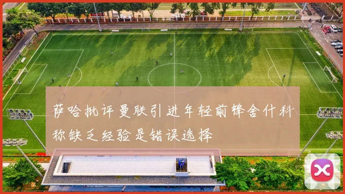 萨哈批评曼联引进年轻前锋舍什科称缺乏经验是错误选择