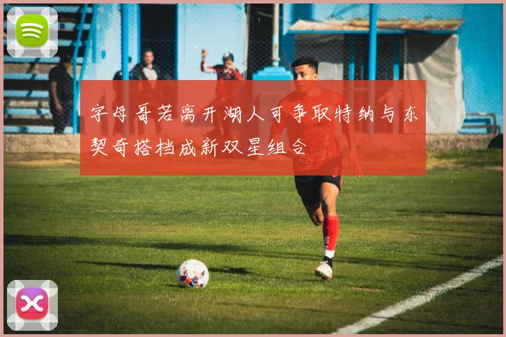 字母哥若离开湖人可争取特纳与东契奇搭档成新双星组合