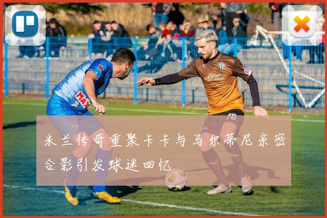 米兰传奇重聚卡卡与马尔蒂尼亲密合影引发球迷回忆