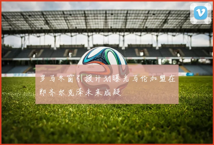 罗马冬窗引援计划曝光马伦加盟在即齐尔克泽未来成疑