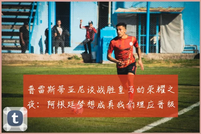 普雷斯蒂亚尼谈战胜皇马的荣耀之夜：阿根廷梦想成真我们理应晋级