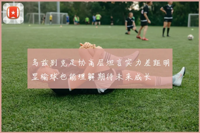 乌兹别克足协高层坦言实力差距明显输球也能理解期待未来成长