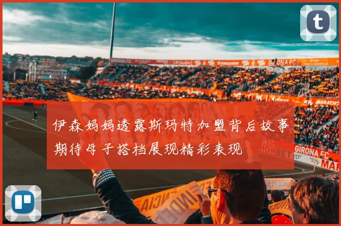 伊森妈妈透露斯玛特加盟背后故事期待母子搭档展现精彩表现