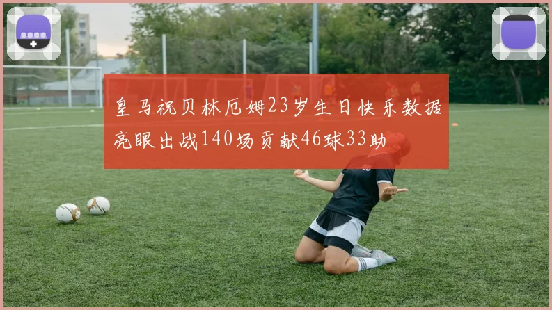 皇马祝贝林厄姆23岁生日快乐数据亮眼出战140场贡献46球33助