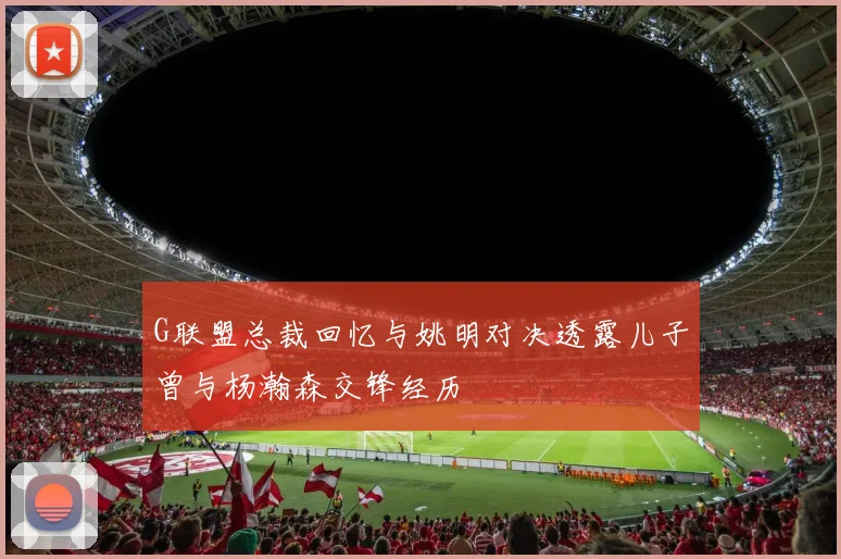 G联盟总裁回忆与姚明对决透露儿子曾与杨瀚森交锋经历