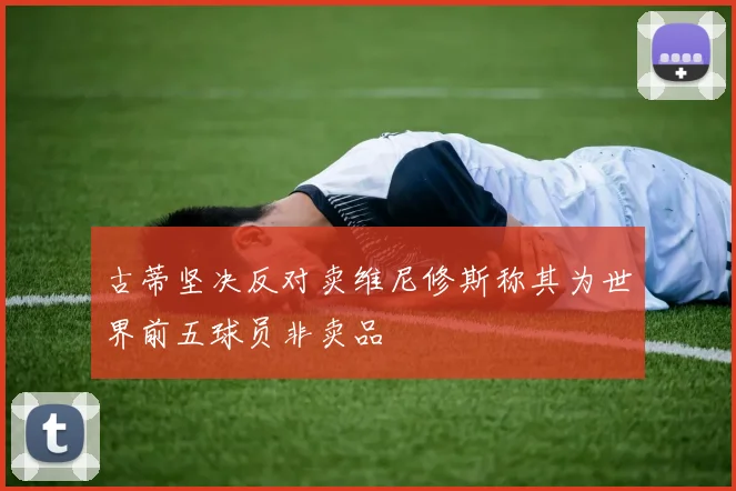 古蒂坚决反对卖维尼修斯称其为世界前五球员非卖品