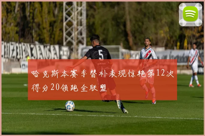 哈克斯本赛季替补表现惊艳第12次得分20领跑全联盟