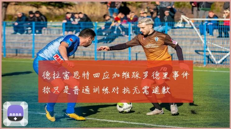 德拉富恩特回应加维踩罗德里事件称只是普通训练对抗无需道歉