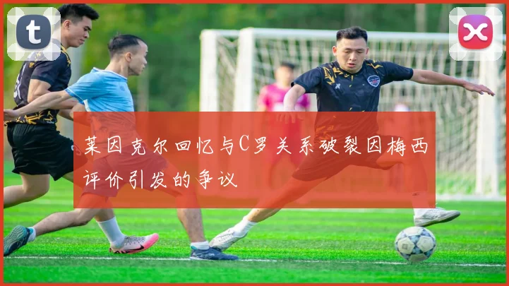 莱因克尔回忆与C罗关系破裂因梅西评价引发的争议