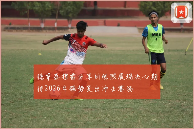 德章泰穆雷分享训练照展现决心期待2026年强势复出冲击赛场