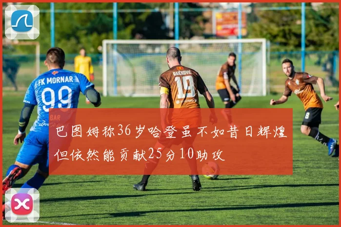 巴图姆称36岁哈登虽不如昔日辉煌但依然能贡献25分10助攻