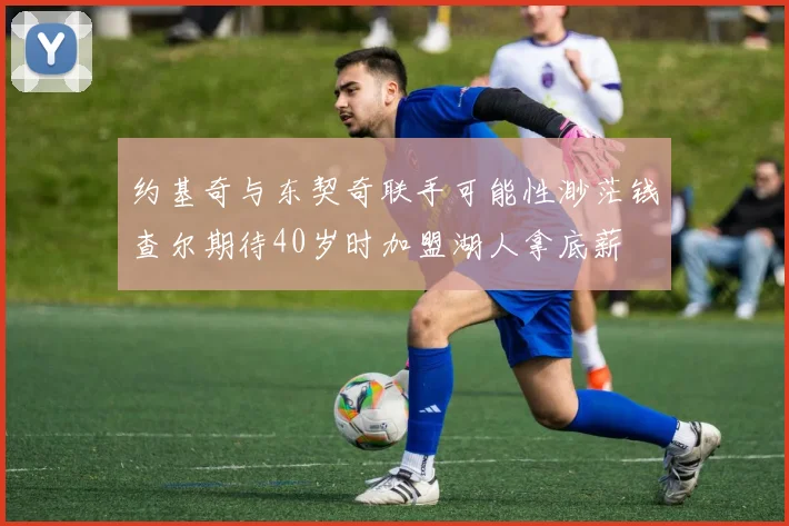 约基奇与东契奇联手可能性渺茫钱查尔期待40岁时加盟湖人拿底薪