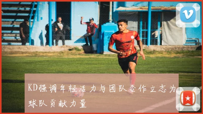 KD强调年轻活力与团队合作立志为球队贡献力量