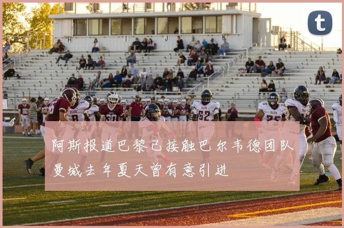 阿斯报道巴黎已接触巴尔韦德团队曼城去年夏天曾有意引进