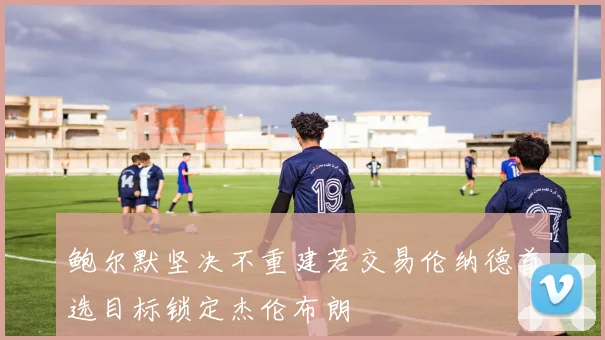 鲍尔默坚决不重建若交易伦纳德首选目标锁定杰伦布朗