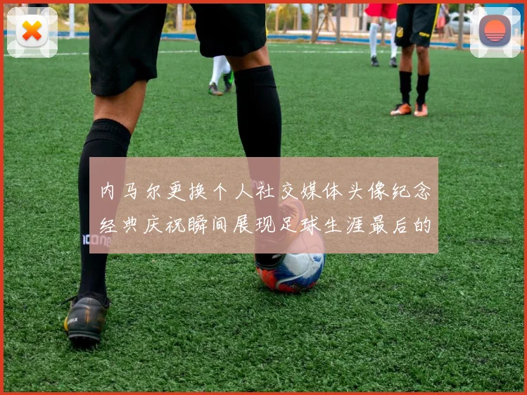 内马尔更换个人社交媒体头像纪念经典庆祝瞬间展现足球生涯最后的辉煌时刻