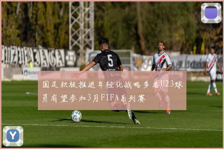 国足积极推进年轻化战略多名U23球员有望参加3月FIFA系列赛