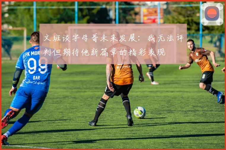 文班谈字母哥未来发展：我无法评判但期待他新篇章的精彩表现