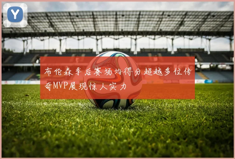 布伦森季后赛场均得分超越多位传奇MVP展现惊人实力