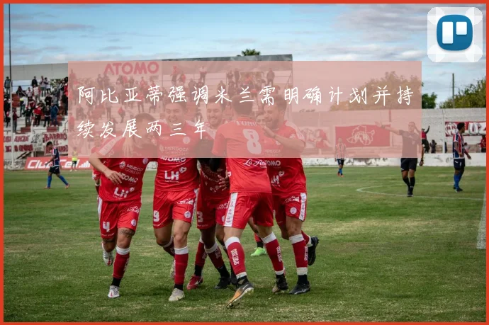 阿比亚蒂强调米兰需明确计划并持续发展两三年