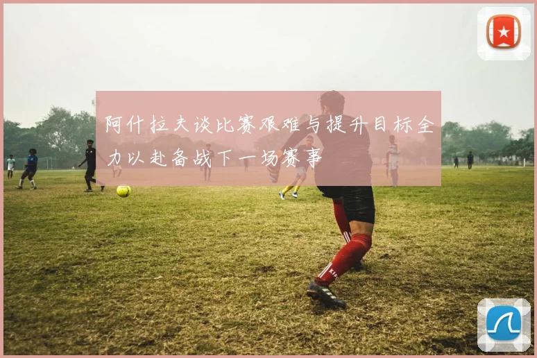 阿什拉夫谈比赛艰难与提升目标全力以赴备战下一场赛事