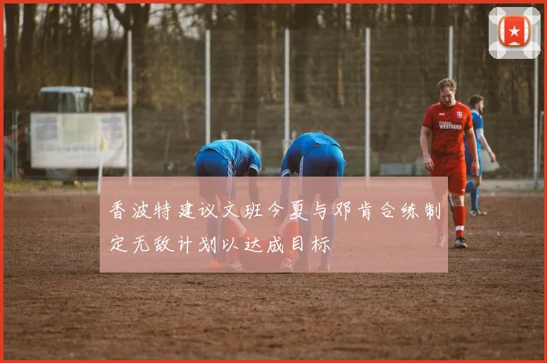 香波特建议文班今夏与邓肯合练制定无敌计划以达成目标