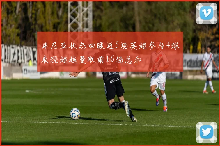 库尼亚状态回暖近5场英超参与4球表现超越曼联前16场总和